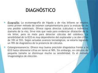 DIAGNÓSTICO
 Ecografía: La ecotomografía de hígado y de vías biliares se emplea
como primer método de examen complementario para la evaluación de
una posible colelitiasis. Ofrece signos directos (cálculos) e indirectos
(tamaño de la vía). Sirve más que nada para evidenciar dilatación de la
vía biliar, pero es mala para detectar cálculos del colédoco. La
sensibilidad de la ECO es muy dependiente del explorador y se dan cifras
de 19% al 55%. Según actuales avances tecnológicos, se estaría logrando
un 70% de diagnóstico de la presencia de cálculos.
 Colangioresonancia: Ofrece muy buena precisión diagnóstica frente a la
ECO hasta obtenerse cifras en torno al 90%. Sin embargo, en cálculos de
pequeño tamaño se disminuye mucho su sensibilidad. Es el método
imagenológico de elección.
 