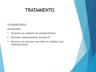 TRATAMIENTO
TX ENDOSCÓPICO:
Indicaciones:
 Paciente con sospecha de coledocolitiasis
 Descubre coledocolitiasis durante CT
 Paciente con cálculos retenidos en colédoco tras
colecistectomía
 