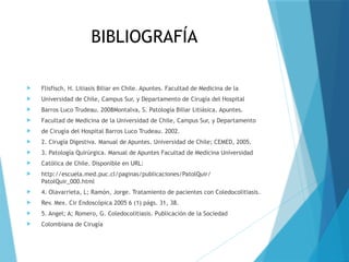 BIBLIOGRAFÍA
 Flisfisch, H. Litiasis Biliar en Chile. Apuntes. Facultad de Medicina de la
 Universidad de Chile, Campus Sur, y Departamento de Cirugía del Hospital
 Barros Luco Trudeau. 2008Montalva, S. Patología Biliar Litiásica. Apuntes.
 Facultad de Medicina de la Universidad de Chile, Campus Sur, y Departamento
 de Cirugía del Hospital Barros Luco Trudeau. 2002.
 2. Cirugía Digestiva. Manual de Apuntes. Universidad de Chile; CEMED, 2005.
 3. Patología Quirúrgica. Manual de Apuntes Facultad de Medicina Universidad
 Católica de Chile. Disponible en URL:
 http://escuela.med.puc.cl/paginas/publicaciones/PatolQuir/
PatolQuir_000.html
 4. Olavarrieta, L; Ramón, Jorge. Tratamiento de pacientes con Coledocolitiasis.
 Rev. Mex. Cir Endoscópica 2005 6 (1) págs. 31, 38.
 5. Angel; A; Romero, G. Coledocolitiasis. Publicación de la Sociedad
 Colombiana de Cirugía
 