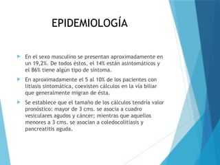 EPIDEMIOLOGÍA
 En el sexo masculino se presentan aproximadamente en
un 19,2%. De todos éstos, el 14% están asintomáticos y
el 86% tiene algún tipo de síntoma.
 En aproximadamente el 5 al 10% de los pacientes con
litiasis sintomática, coexisten cálculos en la vía biliar
que generalmente migran de ésta.
 Se establece que el tamaño de los cálculos tendría valor
pronóstico: mayor de 3 cms. se asocia a cuadro
vesiculares agudos y cáncer; mientras que aquellos
menores a 3 cms. se asocian a coledocolitiasis y
pancreatitis aguda.
 