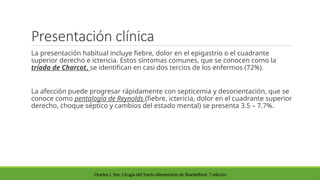 Presentación clínica
La presentación habitual incluye fiebre, dolor en el epigastrio o el cuadrante
superior derecho e ictericia. Estos síntomas comunes, que se conocen como la
tríada de Charcot, se identifican en casi dos tercios de los enfermos (72%).
La afección puede progresar rápidamente con septicemia y desorientación, que se
conoce como pentalogía de Reynolds (fiebre, ictericia, dolor en el cuadrante superior
derecho, choque séptico y cambios del estado mental) se presenta 3.5 – 7.7%.
Charles J. Yeo. Cirugía del Tracto Alimentario de Shackelford. 7 edición
 
