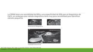 La CRNM tiene una sensibilidad de 80% y una especificidad de 90% para el diagnóstico de
CACS, sin embargo este método diagnóstico tiene muy poca sensibilidad para identificar
cálculos pequeños.
Del Castillo-Yrigoyen, MA. Update on acute biliar infectios: Acute Choleccistitis and
Cholangititis. Vol 59 (4). Diciembre 2020.
 