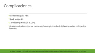 Complicaciones
Pancreatitis aguda 7,6%
Shock séptico 4%
Abscesos hepáticos (2% a 2,5%)
Otras complicaciones ocurren con menos frecuencia: trombosis de la vena porta o endocarditis
infecciosa
A. Sokal a , A. Sauvanet b, B. Fantina,c , V. de Lastours a. Acute cholangitis: Diagnosis and management. Journal of visceral Surgery (2019) 156, 515 525. France
 
