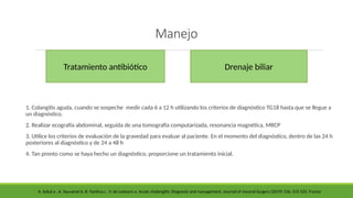Manejo
1. Colangitis aguda, cuando se sospeche medir cada 6 a 12 h utilizando los criterios de diagnóstico TG18 hasta que se llegue a
un diagnóstico.
2. Realizar ecografía abdominal, seguida de una tomografía computarizada, resonancia magnética, MRCP
3. Utilice los criterios de evaluación de la gravedad para evaluar al paciente. En el momento del diagnóstico, dentro de las 24 h
posteriores al diagnóstico y de 24 a 48 h
4. Tan pronto como se haya hecho un diagnóstico, proporcione un tratamiento inicial.
Tratamiento antibiótico Drenaje biliar
A. Sokal a , A. Sauvanet b, B. Fantina,c , V. de Lastours a. Acute cholangitis: Diagnosis and management. Journal of visceral Surgery (2019) 156, 515 525. France
 