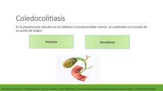 Coledocolitiasis
Es la presencia de cálculos en el colédoco o conducto biliar común, se subdividen en función de
su punto de origen.
DeCourtney M. Townsend, Jr., R. Daniel Beauchamp, B. Mark Evers y Kenneth L. Mattox. (2018) Sabiston ´´Tratado de cirugía, Fundamentos biológicos de la práctica quirúrgica moderna´´ 20°a edición. Elsevier España.
Primarios Secundarios
 