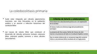 La coledocolitiasis primaria
 Suele estar integrada por cálculos pigmentarios
marrones, son más frecuentes en la población
asiática y se asocian a infección bacteriana del
conducto biliar.
 Las causas de estasis biliar que conducen al
desarrollo de cálculos primarios incluyen estenosis
biliar, estenosis papilar, tumores u otros cálculos
(secundarios).
Saharia, P. C., Zuidema, G. D., & Cameron, J. L. (1977). Primary common duct stones. Annals of surgery, 185(5), 598–604
 