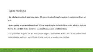 - La edad promedio de aparición es de 57 años, siendo el sexo femenino el predominante en un
60%.
- Corresponde a aproximadamente el 10% de las patologías de la vía biliar en los adultos; de igual
forma, del 6 al 12% de los pacientes con colelitiasis poseen coledocolitiasis.
- En pacientes mayores de 60 años puede llegar a representar hasta 30% de las indicaciones
quirúrgicas de pacientes sometidos a cirugía, tanto de urgencia como electiva.
Li, S., Guizzetti, L., Ma, C., Shaheen, A. A., Dixon, E., Ball, C., Wani, S., & Forbes, N. (2023). Epidemiology and outcomes of choledocholithiasis and cholangitis in the United States: trends and urban-rural variations. BMC
gastroenterology, 23(1), 254. Martín Adrián Bolívar-Rodríguez*, Adrián Pamanes-Lozano, Rodolfo Fierro-López, Marcel Antonio Cázarez-Aguilar. Coledocolitiasis. 2017
Epidemiologia
 
