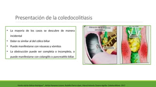 Martín Adrián Bolívar-Rodríguez*, Adrián Pamanes-Lozano, Rodolfo Fierro-López, Marcel Antonio Cázarez-Aguilar. Coledocolitiasis. 2017
• La mayoría de los casos se descubre de manera
incidental
• Dolor es similar al del cólico biliar
• Puede manifestarse con náuseas y vómitos
• La obstrucción puede ser completa o incompleta, o
puede manifestarse con colangitis o pancreatitis biliar.
Presentación de la coledocolitiasis
 