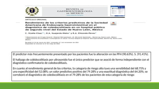 El predictor más frecuentemente presentado por los pacientes fue la alteración en las PFH (90.63%). S. (91.41%).
El hallazgo de colédocolitiasis por ultrasonido fue el único predictor que se asoció de forma independiente con el
diagnóstico confirmatorio de coledocolitiasis.
En cuanto al rendimiento general de los criterios, la categoría de riesgo alto tuvo una sensibilidad del 68.75% y
una especificidad del 52.08%; un valor predictivo positivo del 79.28% y una exactitud diagnóstica del 64.20%; se
corroboró el diagnóstico de coledocolitiasis en el 79.28% de los pacientes de esta categoría de riesgo
 