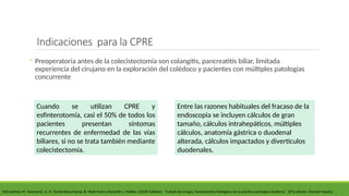 Indicaciones para la CPRE
◦ Preoperatoria antes de la colecistectomía son colangitis, pancreatitis biliar, limitada
experiencia del cirujano en la exploración del colédoco y pacientes con múltiples patologías
concurrente
DeCourtney M. Townsend, Jr., R. Daniel Beauchamp, B. Mark Evers y Kenneth L. Mattox. (2018) Sabiston ´´Tratado de cirugía, Fundamentos biológicos de la práctica quirúrgica moderna´´ 20°a edición. Elsevier España.
Entre las razones habituales del fracaso de la
endoscopia se incluyen cálculos de gran
tamaño, cálculos intrahepáticos, múltiples
cálculos, anatomía gástrica o duodenal
alterada, cálculos impactados y divertículos
duodenales.
Cuando se utilizan CPRE y
esfinterotomía, casi el 50% de todos los
pacientes presentan síntomas
recurrentes de enfermedad de las vías
biliares, si no se trata también mediante
colecistectomía.
 