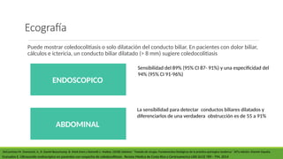 Ecografía
Puede mostrar coledocolitiasis o solo dilatación del conducto biliar. En pacientes con dolor biliar,
cálculos e ictericia, un conducto biliar dilatado (> 8 mm) sugiere coledocolitiasis
DeCourtney M. Townsend, Jr., R. Daniel Beauchamp, B. Mark Evers y Kenneth L. Mattox. (2018) Sabiston ´´Tratado de cirugía, Fundamentos biológicos de la práctica quirúrgica moderna´´ 20°a edición. Elsevier España.
ENDOSCOPICO
ABDOMINAL
La sensibilidad para detectar conductos biliares dilatados y
diferenciarlos de una verdadera obstrucción es de 55 a 91%
Sensibilidad del 89% (95% CI 87- 91%) y una especificidad del
94% (95% CI 91-96%)
Granados E. Ultrasonido endoscópico en pacientes con sospecha de coledocolitiasis . Revista Medica de Costa Rica y Centroamerica LXXI (613) 789 - 794, 2014
 