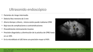 Ultrasonido endoscópico
• Pacientes de riesgo intermedio
• Detecta litos menores de 5 mm
• Ahorra tiempo y dinero, misma sesión puede realizarse CPRE
• Baja tasa de complicaciones o contraindicaciones
• Procedimiento mínimamente invasivo
• Precisión diagnóstica y disminución de la práctica de CPRE hasta
en un 50%
• En la microlitiasis el USE tiene una precisión mayor al 90%
Gómez, Martín Alonso, & Meneses, Juan Carlos. (2019). Utilidad de la ecoendoscopia en el Coledocolitiasis. Revista colombiana de Gastroenterología, 25(3), 312-315. Retrieved
September 03, 2023
 