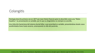 Colangitis
Patología descrita primera vez en 1877 por Jean Marie Charcot quien la describió como una “fiebre
hepática”. Su presentación es variable, por lo que su diagnóstico no siempre es sencillo.
Una infección bacteriana del sistema ductal biliar, cuya severidad es variable, presentándose desde casos
autolimitados leves hasta severos, amenazando la vida del paciente.
Orellana Soto, Pablo. (2014). Presentación, diagnóstico y terapéutica de la colangitis aguda. Medicina Legal de Costa Rica, 31(1), 84-93.
 