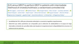 • Sensibilidad del 92% y 98% para ultrasonido endoscópico vs resonancia magnética respectivamente.
• Determinó que ambos parámetros son comparables para la detección de coledocolitiasis en el grupo de riesgo
intermedio y la decisión de cual utilizar debe estar basada en la experiencia local, la disponibilidad de los recursos y la
preferencia de los pacientes.
Jagtap N, Kumar JK, Chavan R, et al: EUS versus MRCP to perform ERCP in patients with intermediate likelihood of choledocholithiasis: a randomised controlled trial
Gut 2022;71:2005-2010.
 