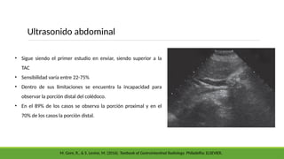 • Sigue siendo el primer estudio en enviar, siendo superior a la
TAC
• Sensibilidad varía entre 22-75%
• Dentro de sus limitaciones se encuentra la incapacidad para
observar la porción distal del colédoco.
• En el 89% de los casos se observa la porción proximal y en el
70% de los casos la porción distal.
Ultrasonido abdominal
M. Gore, R., & S. Levine, M. (2016). Textbook of Gastrointestinal Radiology. Philadelfia: ELSEVIER.
 