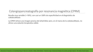 Colangiopancreatografía por resonancia magnética (CPRM)
Resulta muy sensible (> 90%), con casi un 100% de especificidad en el diagnóstico de
coledocolitiasis
La CPRM ofrece una imagen precisa del árbol biliar pero, en el marco de la coledocolitiasis, no
ofrece una solución terapéutica válida
DeCourtney M. Townsend, Jr., R. Daniel Beauchamp, B. Mark Evers y Kenneth L. Mattox. (2018) Sabiston ´´Tratado de cirugía, Fundamentos biológicos de la práctica quirúrgica moderna´´ 20°a edición. Elsevier España.
 