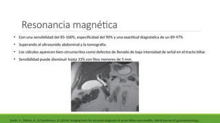 • Con una sensibilidad del 85-100%, especificidad del 90% y una exactitud diagnóstica de un 89-97%
• Superando al ultrasonido abdominal y la tomografía.
• Los cálculos aparecen bien circunscritos como defectos de llenado de baja intensidad de señal en el tracto biliar.
• Sensibilidad puede disminuir hasta 33% con litos menores de 5 mm.
Şurlin, V., Săftoiu, A., & Dumitrescu, D. (2014). Imaging tests for accurate diagnosis of acute biliary pancreatitis. World journal of gastroenterology,
Resonancia magnética
 
