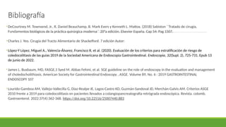 Bibliografía
•DeCourtney M. Townsend, Jr., R. Daniel Beauchamp, B. Mark Evers y Kenneth L. Mattox. (2018) Sabiston ´´Tratado de cirugía,
Fundamentos biológicos de la práctica quirúrgica moderna´´ 20°a edición. Elsevier España. Cap 54: Pag 1507.
•Charles J. Yeo. Cirugía del Tracto Alimentario de Shackelford. 7 edición Autor:
•López-Y López, Miguel A., Valencia-Álvarez, Francisco R, et al. (2020). Evaluación de los criterios para estratificación de riesgo de
coledocolitiasis de las guías 2019 de la Sociedad Americana de Endoscopia Gastrointestinal. Endoscopia, 32(Supl. 2), 725-731. Epub 13
de junio de 2022.
•James L. Buxbaum, MD, FASGE,1 Syed M. Abbas Fehmi, et al. SGE guideline on the role of endoscopy in the evaluation and management
of choledocholithiasis. American Society for Gastrointestinal Endoscopy , ASGE. Volume 89, No. 6 : 2019 GASTROINTESTINAL
ENDOSCOPY 107
•Lourido-Gamboa AM, Vallejo-Vallecilla G, Díaz-Realpe JE, Lagos-Castro KD, Guzmán-Sandoval JD, Merchán-Galvis AM. Criterios ASGE
2010 frente a 2019 para coledocolitiasis en pacientes llevados a colangiopancreatografía retrógrada endoscópica. Revista. colomb.
Gastroenterol. 2022;37(4):362-368. https://doi.org/10.22516/25007440.883
 