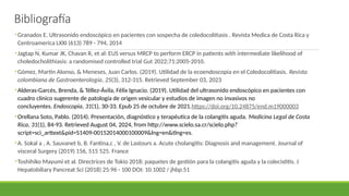 •Granados E. Ultrasonido endoscópico en pacientes con sospecha de coledocolitiasis . Revista Medica de Costa Rica y
Centroamerica LXXI (613) 789 - 794, 2014
•Jagtap N, Kumar JK, Chavan R, et al: EUS versus MRCP to perform ERCP in patients with intermediate likelihood of
choledocholithiasis: a randomised controlled trial Gut 2022;71:2005-2010.
•Gómez, Martín Alonso, & Meneses, Juan Carlos. (2019). Utilidad de la ecoendoscopia en el Coledocolitiasis. Revista
colombiana de Gastroenterología, 25(3), 312-315. Retrieved September 03, 2023
•Alderas-Garcés, Brenda, & Téllez-Ávila, Félix Ignacio. (2019). Utilidad del ultrasonido endoscópico en pacientes con
cuadro clínico sugerente de patología de origen vesicular y estudios de imagen no invasivos no
concluyentes. Endoscopia, 31(1), 30-33. Epub 25 de octubre de 2021.https://doi.org/10.24875/end.m19000003
•Orellana Soto, Pablo. (2014). Presentación, diagnóstico y terapéutica de la colangitis aguda. Medicina Legal de Costa
Rica, 31(1), 84-93. Retrieved August 04, 2024, from http://www.scielo.sa.cr/scielo.php?
script=sci_arttext&pid=S1409-00152014000100009&lng=en&tlng=es.
•A. Sokal a , A. Sauvanet b, B. Fantina,c , V. de Lastours a. Acute cholangitis: Diagnosis and management. Journal of
visceral Surgery (2019) 156, 515 525. France
•Toshihiko Mayumi et al. Directrices de Tokio 2018: paquetes de gestión para la colangitis aguda y la colecistitis. J
Hepatobiliary Pancreat Sci (2018) 25:96 - 100 DOI: 10.1002 / jhbp.51
Bibliografía
 