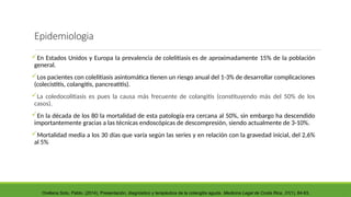 Epidemiologia
En Estados Unidos y Europa la prevalencia de colelitiasis es de aproximadamente 15% de la población
general.
Los pacientes con colelitiasis asintomática tienen un riesgo anual del 1-3% de desarrollar complicaciones
(colecistitis, colangitis, pancreatitis).
La coledocolitiasis es pues la causa más frecuente de colangitis (constituyendo más del 50% de los
casos).
En la década de los 80 la mortalidad de esta patología era cercana al 50%, sin embargo ha descendido
importantemente gracias a las técnicas endoscópicas de descompresión, siendo actualmente de 3-10%.
Mortalidad media a los 30 días que varía según las series y en relación con la gravedad inicial, del 2,6%
al 5%
Orellana Soto, Pablo. (2014). Presentación, diagnóstico y terapéutica de la colangitis aguda. Medicina Legal de Costa Rica, 31(1), 84-93.
 
