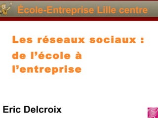 École-Entreprise Lille centre Les réseaux sociaux : de l’école à l’entreprise Eric Delcroix 