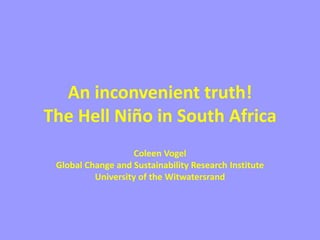 An inconvenient truth!
The Hell Niño in South Africa
Coleen Vogel
Global Change and Sustainability Research Institute
University of the Witwatersrand
 