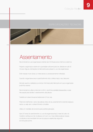 9Coleção KerArt
Assentamento
Recomendamos usar argamassas colantes tipo AC-III para pisos internos e externos.
Prepare a argamassa colante em quantidade suﬁciente para ser utilizada em até 30
minutos. Siga as orientações do fabricante para preparo e uso das argamassas.
Evite massas muito duras ou moles (secas ou excessivamente molhadas).
Quando a argamassa secar superﬁcialmente não a utilize e faça o seu descarte.
Atenção quanto à validade e ao tempo informado pelo fabricante em que a argamassa
pode ﬁcar aberta.
Recomendamos utilizar juntas de 4 a 6mm. Use linhas paralelas (espaçadas a cada
três peças) para facilitar o assentamento das placas.
Trabalhe em áreas de aproximadamente 1m² por vez.
Preencha totalmente o verso das placas antes de seu assentamento evitando espaços
vazios, ou seja, sem o preenchimento completo.
Utilize um martelete de borracha para perfeita aplicação.
Após 72 horas do assentamento ou cura da argamassa faça o teste do cabo do
martelo e veriﬁque se não há placas com som oco. Caso detecte placas nessas
condições é recomendável remover as peças e reaplicá-las seguindo
as instruções acima.
ESPECIFICAÇÕES TÉCNICAS
 