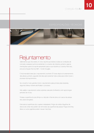 10Coleção KerArt
Rejuntamento
ESPECIFICAÇÕES TÉCNICAS
Salientamos que não existe um único rejunte que resista a todas as condições de
corrosão e ataques químicos existentes no universo da indústria, portanto, siga as
orientações quanto ao rejunte apropriado para a sua indústria ou cozinha. Para isso,
procure a Equipe Técnica NBK – Hunter Douglas.
É recomendado executar o rejuntamento somente 72 horas depois do assentamento
das placas, portanto, aguarde três dias após assentar toda a área para então iniciar o
processo de rejuntamento.
Se o local for muito grande, iniciar o rejuntamento pela primeira área revestida,
seguindo dessa maneira até ﬁnalizar o processo.
Não realize o rejuntamento sobre substrato saturado (molhado) e nem após longos
períodos de chuva.
Proteja a superfície do piso (limpo ou não) até o ﬁnal da obra com sacos de estopa
e/ou sacos de gesso.
Evite danos superﬁciais e/ou sujeiras indesejáveis. Pingos de solda e fagulhas de
discos de cortes não podem ser removidos da superfície das peças. Pingos de tintas,
óleos ou outros agentes podem causar manchas.
 