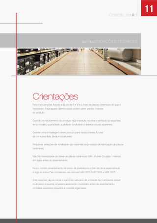 11Coleção KerArt
Orientações
ESPECIFICAÇÕES TÉCNICAS
Para manutenções futuras adquira de 5 a 10% a mais de placas cerâmicas do que o
necessário. Paginações diferenciadas podem gerar perdas maiores
do produto.
Quando do recebimento do produto, faça inspeção na obra e veriﬁque os seguintes
itens: modelo, quantidade, qualidade, tonalidade e defeitos visuais aparentes.
Guarde uma embalagem deste produto para necessidades futuras
de consultas (lote, bitola e tonalidade).
Pequenas variações de tonalidade são inerentes ao processo de fabricação de placas
cerâmicas.
Não há necessidade de deixar as placas cerâmicas NBK - Hunter Douglas - imersas
em água antes do assentamento.
Para o correto assentamento de pisos, dê preferência a mão de obra especializada
e siga as instruções constantes nas normas NBR 13573, NBR 13574 e NBR 13575.
Evite assentar placas sobre o substrato saturado de umidade. Se o ambiente estiver
muito seco e quente umedeça levemente o substrato antes do assentamento.
Umidade excessiva prejudica a cura da argamassa.
 