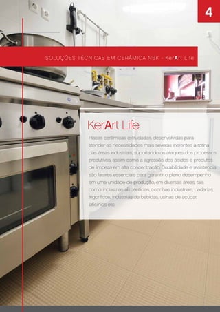4
KerArt Life
SOLUÇÕES TÉCNICAS EM CERÂMICA NBK - KerArt Life
Coleção KerArt
Placas cerâmicas extrudadas, desenvolvidas para
atender as necessidades mais severas inerentes à rotina
das áreas industriais, suportando os ataques dos processos
produtivos, assim como a agressão dos ácidos e produtos
de limpeza em alta concentração. Durabilidade e resistência
são fatores essenciais para garantir o pleno desempenho
em uma unidade de produção, em diversas áreas, tais
como: indústrias alimentícias, cozinhas industriais, padarias,
frigoríﬁcos, indústrias de bebidas, usinas de açúcar,
laticínios etc.
 