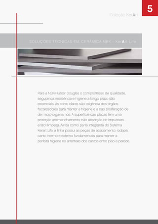 5
SOLUÇÕES TÉCNICAS EM CERÂMICA NBK - KerArt Life
Coleção KerArt
Para a NBK-Hunter Douglas o compromisso de qualidade,
segurança, resistência e higiene a longo prazo são
essenciais. As cores claras são exigência dos órgãos
ﬁscalizadores para manter a higiene e a não proliferação de
de micro-organismos. A superfície das placas tem uma
proteção antimanchamento, não absorção de impurezas
e fácil limpeza. Ainda como parte integrante do Sistema
Kerart Life, a linha possui as peças de acabamento: rodapé,
canto interno e externo, fundamentais para manter a
perfeita higiene no arremate dos cantos entre piso e parede.
 