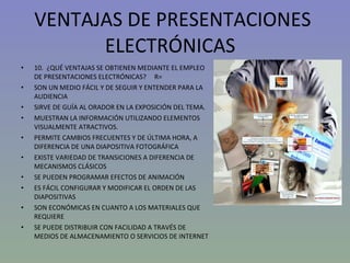 VENTAJAS DE PRESENTACIONES ELECTRÓNICAS  10.  ¿QUÉ VENTAJAS SE OBTIENEN MEDIANTE EL EMPLEO DE PRESENTACIONES ELECTRÓNICAS?  R= SON UN MEDIO FÁCIL Y DE SEGUIR Y ENTENDER PARA LA AUDIENCIA SIRVE DE GUÍA AL ORADOR EN LA EXPOSICIÓN DEL TEMA. MUESTRAN LA INFORMACIÓN UTILIZANDO ELEMENTOS VISUALMENTE ATRACTIVOS. PERMITE CAMBIOS FRECUENTES Y DE ÚLTIMA HORA, A DIFERENCIA DE UNA DIAPOSITIVA FOTOGRÁFICA EXISTE VARIEDAD DE TRANSICIONES A DIFERENCIA DE MECANISMOS CLÁSICOS SE PUEDEN PROGRAMAR EFECTOS DE ANIMACIÓN  ES FÁCIL CONFIGURAR Y MODIFICAR EL ORDEN DE LAS DIAPOSITIVAS SON ECONÓMICAS EN CUANTO A LOS MATERIALES QUE REQUIERE SE PUEDE DISTRIBUIR CON FACILIDAD A TRAVÉS DE MEDIOS DE ALMACENAMIENTO O SERVICIOS DE INTERNET 
