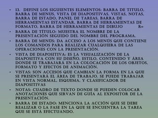 13.  DEFINE LOS SIGUIENTES ELEMENTOS: BARRA DE TITULO, BARRA DE MENUS, VISTA DE DIAPOSITIVAS, VISTAS, NOTAS, BARRA DE ESTADO, PANEL DE TAREAS, BARRA DE HERRAMIENTAS ESTANDAR, BARRA DE HERRAMIENTAS DE FORMATO, BARRA DE HERRAMIENTAS DE DIBUJO  R= BARRA DE TÍTULO: Muestra el nombre de la presentación seguido del nombre del programa. BARRA DE MENÚS: Da acceso a los menús que contiene los comandos para realizar cualquiera de las operaciones con la presentación. VISTA DE DIAPOSITIVA: Es La visualización de la diapositiva con su diseño, estilo, contenido y área donde se trabajará en la colocación de los objetos, formato y efectos de animación. VISTAS: Son accesos que cambian la forma en la que se presentará el área de trabajo. se puede trabajar en vista normal, esquema, y clasificador de diapositivas NOTAS: Cuadro de texto donde se pueden colocar anotaciones que sirvan de guía al expositor de la presentación. BARRA DE ESTADO: Menciona la acción que se debe realizar o la fase en la que se encuentra la tarea que se está efectuando.    