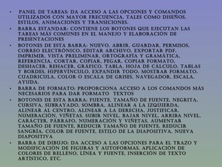  PANEL DE TAREAS: Da acceso a las opciones y comandos utilizados con mayor frecuencia, tales como diseños, estilos, animaciones y transiciones.  BARRA ESTANDAR: Contiene los botones que ejecutan las tareas más comunes en el manejo y elaboración de presentaciones  BOTONES DE ESTA BARRA: nuevo, abrir, guardar, permisos, correo electrónico, editar archivo, exportar pdf, imprimir, vista preliminar, ortografía y gramática, referencia, cortar, copiar, pegar, copiar formato, deshacer, rehacer, gráfico, tabla, hoja de cálculo, tablas y bordes, hipervínculo, expandir todo, mostrar formato, cuadricula, color o escala de grises, navegador, escala, ayuda. BARRA DE FORMATO: Proporciona acceso a los comandos más necesarios para dar formato  textos BOTONES DE ESTA BARRA: Fuente, tamaño de fuente, negrita, cursiva, subrayado, sombra, alinear a la izquierda, alinear al centro, alinear a la derecha, justificar, numeración, viñetas, subir nivel, bajar nivel, arriba nivel, carácter, párrafo, numeración y viñetas, aumentar tamaño de fuente, reducir tamaño de fuente, reducir sangría, color de fuente, estilo de la diapositiva, nueva diapositiva BARRA DE DIBUJO: Da acceso a las opciones para el trazo y modificación de figuras y autoformas, aplicación de colores de relleno, línea y fuente, inserción de texto artístico, etc. 
