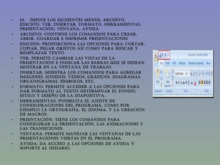 14.   DEFINE LOS SIGUIENTES MENUS: ARCHIVO, EDICIÓN, VER, INSERTAR, FORMATO, HERRAMIENTAS, PRESENTACIÓN, VENTANA, AYUDA ARCHIVO: Contiene los comandos para crear, abrir, guardar e imprimir presentaciones EDICIÓN: Proporciona las opciones para cortar, copiar, pegar objetos así como para buscar y remplazar texto. VER: Permite cambiar las vistas de la presentación e indicar las barras que se desean mostrar en la ventana de trabajo INSERTAR: Muestra los comandos para agregar imágenes, sonidos, videos, gráficos, diagramas, organigramas, símbolos, etc. FORMATO: Permite acceder a las opciones para dar formato al texto determinar el fondo, estilo y diseño de la diapositiva. HERRAMIENTAS: Posibilita el ajuste de configuraciones del programa, como por ejemplo la ortografía, el idioma, y la creación de macros. PREENTACIÓN: Tiene los comandos para configurar la presentación, las animaciones y las transiciones. VENTANA: Permite manejar las ventanas de las presentaciones viertas en el programa. AYUDA: Da acceso a las opciones de ayuda y soporte al usuario. 