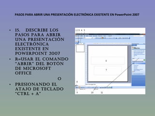 PASOS PARA ABRIR UNA PRESENTACIÓN ELECTRÓNICA EXISTENTE EN PowerPoint 2007 15.   DESCRIBE LOS PASOS PARA ABRIR UNA PRESENTACIÓN ELECTRÓNICA EXISTENTE EN PowerPoint 2007 R=Usar el comando “abrir” del botón de Microsoft office                              O presionando el atajo de teclado “Ctrl + a” 