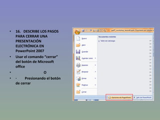 16.   DESCRIBE LOS PASOS PARA CERRAR UNA PRESENTACIÓN ELECTRÓNICA EN PowerPoint 2007 Usar el comando “cerrar” del botón de Microsoft office                                 O ·           Presionando el botón de cerrar  