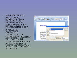 19.DESCRIBE LOS PASOS PARA IMPRIMIR  UNA PRESENTACIÓN ELECTRÓNICA EN PowerPoint 2007 R=Usar el comando “imprimir”  o  “impresión rápida” del botón de Microsoft office o Presionando el atajo de teclado “Ctrl + p” 