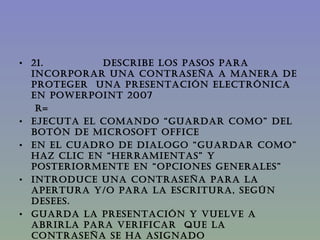 21.               DESCRIBE LOS PASOS PARA INCORPORAR UNA CONTRASEÑA A MANERA DE PROTEGER  UNA PRESENTACIÓN ELECTRÓNICA EN PowerPoint 2007 R= Ejecuta el comando “guardar como” del botón de Microsoft office En el cuadro de dialogo “guardar como” haz clic en “herramientas” y posteriormente en “opciones generales” Introduce una contraseña para la apertura y/o para la escritura, según desees. Guarda la presentación y vuelve a abrirla para verificar  que la contraseña se ha asignado correctamente al archivo. 