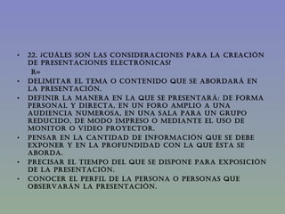 22. ¿CUÁLES SON LAS CONSIDERACIONES PARA LA CREACIÓN DE PRESENTACIONES ELECTRÓNICAS? R= Delimitar el tema o contenido que se abordará en la presentación. Definir la manera en la que se presentará: De forma personal y directa, en un foro amplio a una audiencia numerosa, en una sala para un grupo reducido, de modo impreso o mediante el uso de monitor o video proyector. Pensar en la cantidad de información que se debe exponer y en la profundidad con la que ésta se aborda.  Precisar el tiempo del que se dispone para exposición de la presentación. Conocer el perfil de la persona o personas que observarán la presentación.  