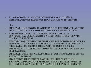 23. MENCIONA ALGUNOS CONSEJOS PARA DISEÑAR PRESENTACIONES ELECTRÓNICAS CLARAS Y EFICIENTES?  R= Utilizar un lenguaje adecuado y pertinente al tipo de audiencia a la que se dirige la presentación Evitar saturar de información escrita la diapositiva, colocando únicamente ideas, claves, claras y precisas. Incorporar elementos gráficos relacionados con la información que se presenta, de forma apropiada y mesurada. El exceso de imágenes puede dar la impresión de desorden, además de convertirse en un distractor.  Utilizar colores agradables y contrastantes entre texto y fondos. Usar tipos de fuentes fáciles de leer y con un tamaño adecuado. Preferente no utilizar fuentes con estilo manuscrito ni más de 3 tipos diferentes.  