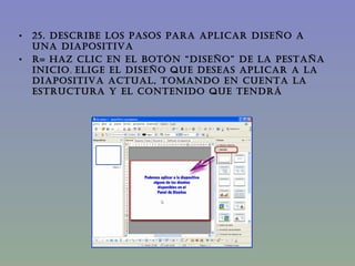 25. DESCRIBE LOS PASOS PARA APLICAR DISEÑO A  UNA DIAPOSITIVA  R= Haz clic en el botón “diseño” de la pestaña inicio ,  Elige el diseño que deseas aplicar a la diapositiva actual, tomando en cuenta la estructura y el contenido que tendrá 