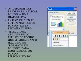 26. DESCRIBE LOS PASOS PARA APLICAR FONDO A UNA DIAPOSITIVA  R=   Haz clic en el botón “Estilos de fondo” de la pestaña diseño.   Selecciona alguno de los estilos de fondo que se muestran o haz clic en “formato de fondos” para configurar un fondo personalizado.  