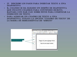 27.  DESCRIBE LOS PASOS PARA INSERTAR TEXTO A UNA DIAPOSITIVA  R=   Cuando se ha elegido un diseño de diapositiva que incluye cuadros para contenido escrito, bastará con dar clic sobre éstos para comenzar la inserción de texto. Para agregar un cuadro de texto a una diapositiva, utiliza la opción “cuadro de texto” de la barra de herramientas de “dibujo” 