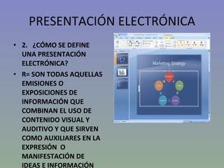 PRESENTACIÓN ELECTRÓNICA 2.  ¿CÓMO SE DEFINE UNA PRESENTACIÓN ELECTRÓNICA? R= SON TODAS AQUELLAS EMISIONES O EXPOSICIONES DE INFORMACIÓN QUE COMBINAN EL USO DE CONTENIDO VISUAL Y AUDITIVO Y QUE SIRVEN COMO AUXILIARES EN LA EXPRESIÓN  O MANIFESTACIÓN DE IDEAS E INFORMACIÓN 