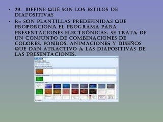 29.  DEFINE QUÉ SON LOS ESTILOS DE DIAPOSITIVAS R= Son plantillas predefinidas que proporciona el programa para presentaciones electrónicas. Se trata de un conjunto de combinaciones de colores, fondos, animaciones y diseños que dan atractivo a las diapositivas de las presentaciones.  