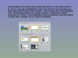 30.DESCRIBE LOS PASOS PARA INSERTAR ESTILO A UNA DIAPOSITIVA R=   EN EL CASO DE POWERPOINT 2007 LOS ESTILOS DE DIAPOSITIVAS HAN SIDO SUSTITUIDOS POR  “ TEMAS”, LOS CUALES INCLUYEN DISEÑOS CON CONFIGURACIONES DE COLOR, FUENTE Y GRÁFICOS. PUEDE APLICAR UN “TEMA” A UNA PRESENTACIÓN ELIGIENDO ALGUNO DESDE LA PESTAÑA "DISEÑO” DE LA CINTA OPCIONES.  