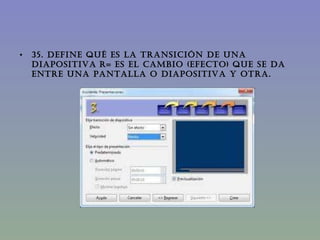 35. DEFINE QUÉ ES LA TRANSICIÓN DE UNA DIAPOSITIVA   R= Es el cambio (efecto) que se da entre una pantalla o diapositiva y otra. 