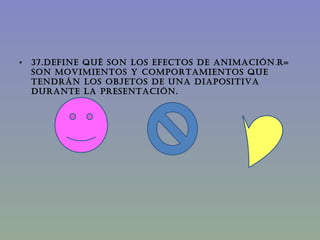 37.DEFINE QUÉ SON LOS EFECTOS DE ANIMACIÓN . R= Son movimientos y comportamientos que tendrán los objetos de una diapositiva durante la presentación. 