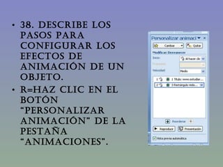 38. DESCRIBE LOS PASOS PARA CONFIGURAR LOS EFECTOS DE ANIMACIÓN DE UN OBJETO. R=Haz clic en el botón “Personalizar Animación” de la pestaña “Animaciones”. 